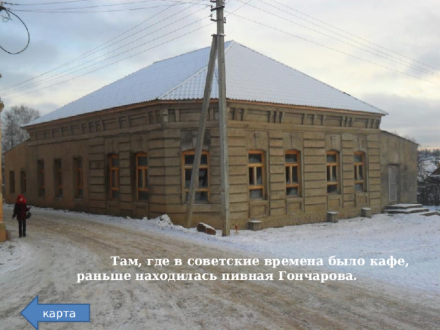  Там, где в советские времена было кафе, раньше находилась пивная Гончарова. карта  