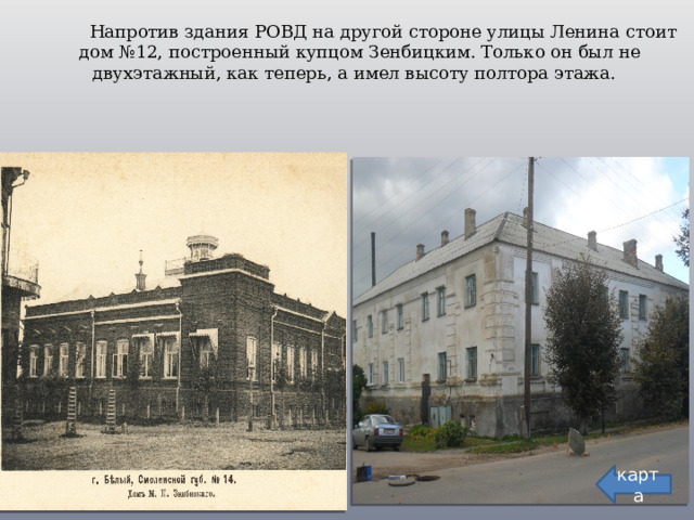  Напротив здания РОВД на другой стороне улицы Ленина стоит дом №12, построенный купцом Зенбицким. Только он был не двухэтажный, как теперь, а имел высоту полтора этажа. карта  
