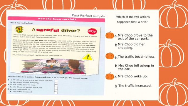 Which of the two actions happened first, a or b? a. Mrs Choo drove to the exit of the car park. b. Mrs Choo did her shopping. a. The traffic became less. b. Mrs Choo fell asleep in the car. a. Mrs Choo woke up. b. The traffic increased. 