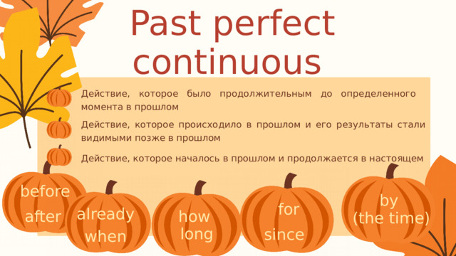 Past perfect continuous Действие, которое было продолжительным до определенного момента в прошлом Действие, которое происходило в прошлом и его результаты стали видимыми позже в прошлом Действие, которое началось в прошлом и продолжается в настоящем before by (the time) for already after how long since when 