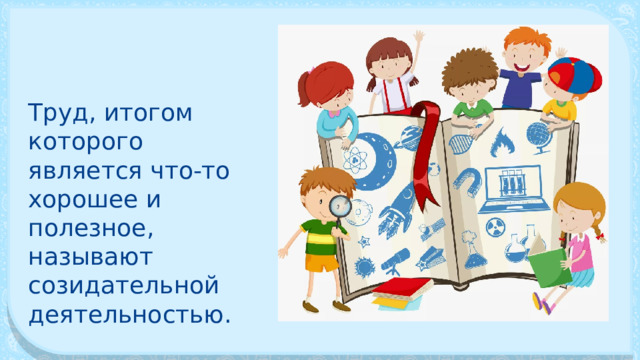 Труд, итогом которого является что-то хорошее и полезное, называют созидательной деятельностью. 