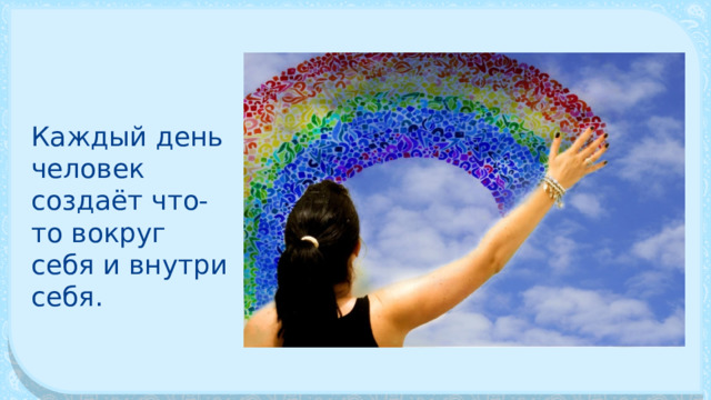 Каждый день человек создаёт что-то вокруг себя и внутри себя. 