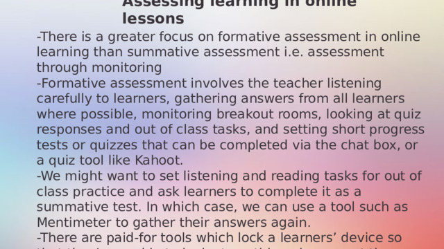 Assessing learning in online lessons -There is a greater focus on formative assessment in online learning than summative assessment i.e. assessment through monitoring -Formative assessment involves the teacher listening carefully to learners, gathering answers from all learners where possible, monitoring breakout rooms, looking at quiz responses and out of class tasks, and setting short progress tests or quizzes that can be completed via the chat box, or a quiz tool like Kahoot. -We might want to set listening and reading tasks for out of class practice and ask learners to complete it as a summative test. In which case, we can use a tool such as Mentimeter to gather their answers again. -There are paid-for tools which lock a learners’ device so that they’re unable to look at anything else except the screen where the recording will play and they need to submit their answers.  11/27/2024 