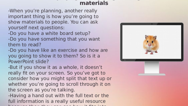 Displaying and sharing reading materials -When you’re planning, another really important thing is how you’re going to show materials to people. You can ask yourself next questions: -Do you have a white board setup? -Do you have something that you want them to read? -Do you have like an exercise and how are you going to show it to them? So is it a PowerPoint slide? -But if you show it as a whole, it doesn’t really fit on your screen. So you’ve got to consider how you might split that text up or whether you’re going to scroll through it on the screen as you’re talking. -Having a hand out with the full text or the full information is a really useful resource because then they can see how it fits into the plan. They can see and they can refer to other things at the same time. 11/27/2024 