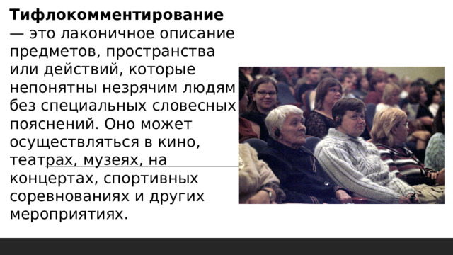 Тифлокомментирование — это лаконичное описание предметов, пространства или действий, которые непонятны незрячим людям без специальных словесных пояснений. Оно может осуществляться в кино, театрах, музеях, на концертах, спортивных соревнованиях и других мероприятиях. 