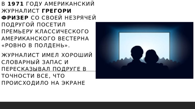 в 1971 году американский журналист Грегори Фризер со своей незрячей подругой посетил премьеру классического американского вестерна «Ровно в полдень». Журналист имел хороший словарный запас и пересказывал подруге в точности все, что происходило на экране   