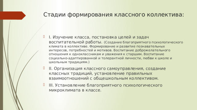 Стадии формирования классного коллектива:   I. Изучение класса, постановка целей и задач воспитательной работы. (Создание благоприятного психологического климата в коллективе. Формирование и развитие познавательных интересов, потребностей и мотивов. Воспитание доброжелательного отношения к одноклассникам и уважения к старшим. Воспитание социально-адаптированной и толерантной личности, любви к школе и школьным традициям.) II. Организация классного самоуправления, создание классных традиций, установление правильных взаимоотношений с общешкольным коллективом. III. Установление благоприятного психологического микроклимата в классе. 