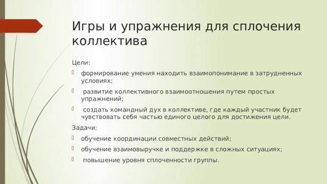 Игры и упражнения для сплочения коллектива Цели: формирование умения находить взаимопонимание в затрудненных условиях;  развитие коллективного взаимоотношения путем простых упражнений;  создать командный дух в коллективе, где каждый участник будет чувствовать себя частью единого целого для достижения цели. Задачи: обучение координации совместных действий; обучение взаимовыручке и поддержке в сложных ситуациях;  повышение уровня сплоченности группы. 
