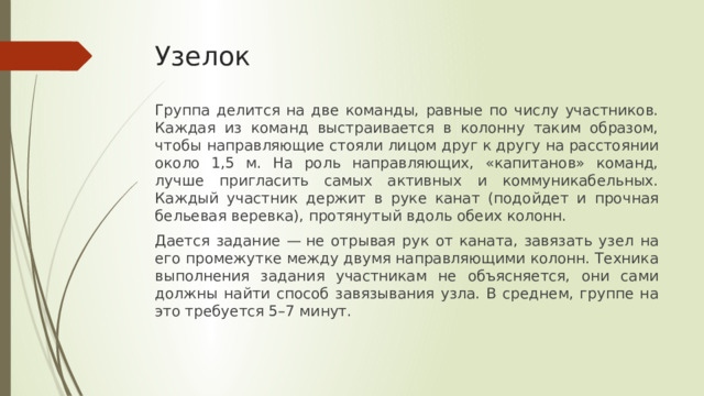 Узелок   Группа делится на две команды, равные по числу участников. Каждая из команд выстраивается в колонну таким образом, чтобы направляющие стояли лицом друг к другу на расстоянии около 1,5 м. На роль направляющих, «капитанов» команд, лучше пригласить самых активных и коммуникабельных. Каждый участник держит в руке канат (подойдет и прочная бельевая веревка), протянутый вдоль обеих колонн.  Дается задание — не отрывая рук от каната, завязать узел на его промежутке между двумя направляющими колонн. Техника выполнения задания участникам не объясняется, они сами должны найти способ завязывания узла. В среднем, группе на это требуется 5–7 минут. 