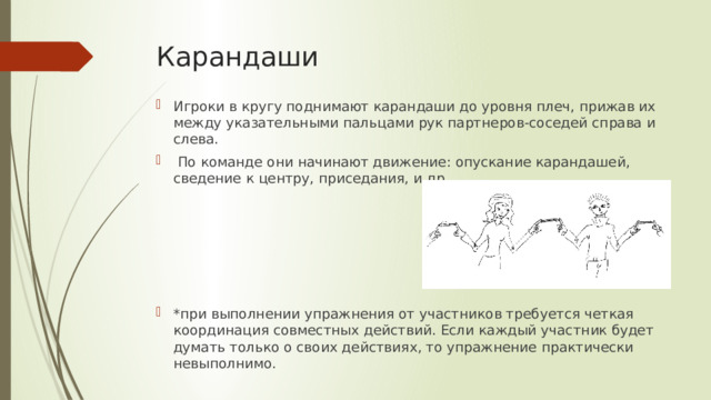 Карандаши   Игроки в кругу поднимают карандаши до уровня плеч, прижав их между указательными пальцами рук партнеров-соседей справа и слева.  По команде они начинают движение: опускание карандашей, сведение к центру, приседания, и др. *при выполнении упражнения от участников требуется четкая координация совместных действий. Если каждый участник будет думать только о своих действиях, то упражнение практически невыполнимо. 