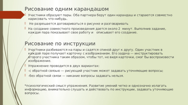Рисование одним карандашом Участники образуют пары. Оба партнера берут один карандаш и стараются совместно нарисовать что-нибудь.  Не разрешается договариваться о рисунке и разговаривать На создание совместного произведения дается около 2 минут. Выполнив задание, каждая пара показывает свое работу и описывает его создание. Рисование по инструкции Участники разбиваются на пары и садятся спиной друг к другу. Один участник в каждой паре получает карточку с изображением. Его задача — инструктировать второго участника таким образом, чтобы тот, не видя карточки, смог бы воспроизвести изображение. Упражнение проводится в двух вариантах: -с обратной связью — рисующий участник может задавать уточняющие вопросы; -без обратной связи — никакие вопросы задавать нельзя. *психологический смысл упражнения. Развитие умений четко и однозначно излагать информацию, внимательно слушать и действовать по инструкции, задавать уточняющие вопросы. 