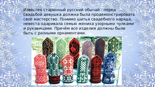 Известен старинный русский обычай - перед свадьбой девушка должна была продемонстрировать своё мастерство. Помимо шитья свадебного наряда, невеста одаривала семью жениха узорными чулками и рукавицами. Причём все изделия должны были быть с разными орнаментами. 