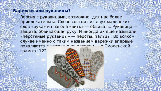Варежки или рукавицы? Версия с рукавицами, возможно, для нас более привлекательна. Слово состоит из двух маленьких слов «рука» и глагола «вить» — обвивать. Рукавица — защита, обвивающая руку. И иногда их еще называли «перстяные рукавицы» — персты, пальцы. Во всяком случае именно с таким названием варежки впервые появляются на страницах истории — в Смоленской грамоте 1229 года. 