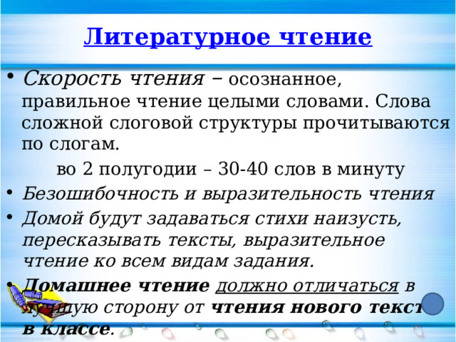 Литературное чтение Скорость чтения – осознанное, правильное чтение целыми словами. Слова сложной слоговой структуры прочитываются по слогам.   во 2 полугодии – 30-40 слов в минуту Безошибочность и выразительность чтения Домой будут задаваться стихи наизусть, пересказывать тексты, выразительное чтение ко всем видам задания. Домашнее чтение должно отличаться в лучшую сторону от чтения нового текста в классе . 