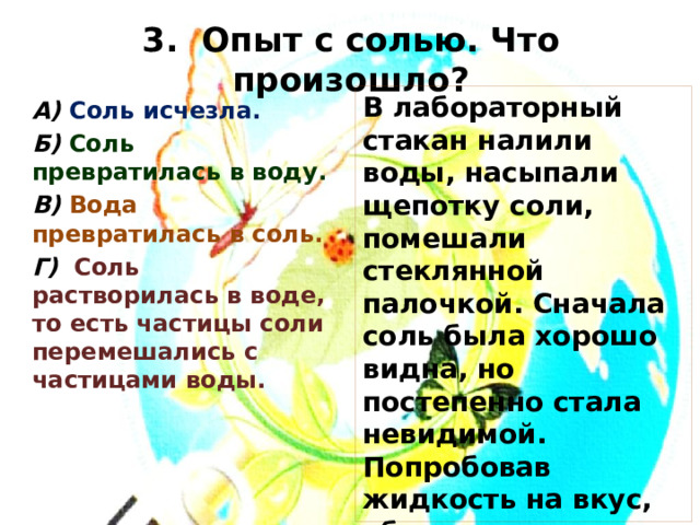 3. Опыт с солью. Что произошло? В лабораторный стакан налили воды, насыпали щепотку соли, помешали стеклянной палочкой. Сначала соль была хорошо видна, но постепенно стала невидимой. Попробовав жидкость на вкус, убедились, что она солёная. Какой вывод можно сделать из этого опыта. А) Соль исчезла. Б) Соль превратилась в воду. В) Вода превратилась в соль. Г) Соль растворилась в воде, то есть частицы соли перемешались с частицами воды. 
