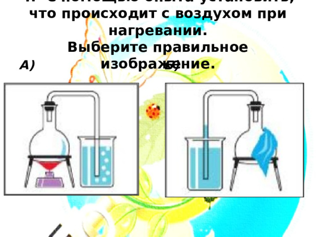 4. С помощью опыта установить, что происходит с воздухом при нагревании.  Выберите правильное изображение. А) Б) 