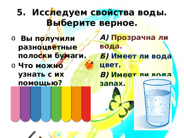 5. Исследуем свойства воды.  Выберите верное. А) Прозрачна ли вода. Б) Имеет ли вода цвет. В) Имеет ли вода запах.  Вы получили разноцветные полоски бумаги. Что можно узнать с их помощью?  