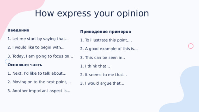 How express your opinion Введение 1. Let me start by saying that... 2. I would like to begin with... 3. Today, I am going to focus on... Основная часть 1. Next, I’d like to talk about... 2. Moving on to the next point,... 3. Another important aspect is… Приведение примеров 1. To illustrate this point,... 2. A good example of this is... 3. This can be seen in.. 1. I think that... 2. It seems to me that... 3. I would argue that… 