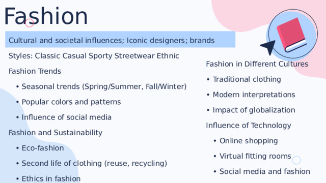 Fashion Cultural and societal influences; Iconic designers; brands Styles: Classic Casual Sporty Streetwear Ethnic Fashion Trends • Seasonal trends (Spring/Summer, Fall/Winter) • Popular colors and patterns • Influence of social media Fashion and Sustainability • Eco-fashion • Second life of clothing (reuse, recycling) • Ethics in fashion Fashion in Different Cultures • Traditional clothing • Modern interpretations • Impact of globalization Influence of Technology • Online shopping • Virtual fitting rooms • Social media and fashion 