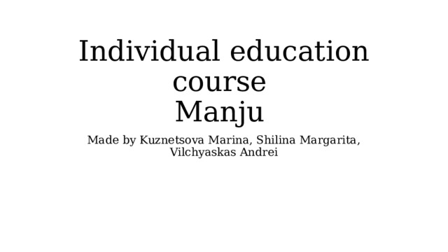 Individual education course  Manju Made by Kuznetsova Marina, Shilina Margarita, Vilchyaskas Andrei 
