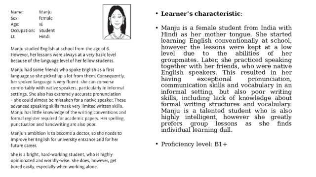 Learner’s characteristic : Manju is a female student from India with Hindi as her mother tongue. She started learning English conventionally at school, however the lessons were kept at a low level due to the abilities of her groupmates. Later, she practiced speaking together with her friends, who were native English speakers. This resulted in her having exceptional pronunciation, communication skills and vocabulary in an informal setting, but also poor writing skills, including lack of knowledge about formal writing structures and vocabulary. Manju is a talented student who is also highly intelligent, however she greatly prefers group lessons as she finds individual learning dull. Proficiency level: B1+ 