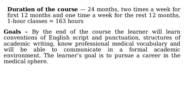 Duration of the course — 24 months, two times a week for first 12 months and one time a week for the rest 12 months, 1-hour classes = 163 hours Goals – By the end of the course the learner will learn conventions of English script and punctuation, structures of academic writing, know professional medical vocabulary and will be able to communicate in a formal academic environment. The learner’s goal is to pursue a career in the medical sphere. 