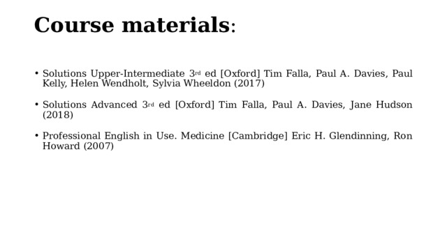 Course materials :   Solutions Upper-Intermediate 3 rd ed [Oxford] Tim Falla, Paul A. Davies, Paul Kelly, Helen Wendholt, Sylvia Wheeldon (2017) Solutions Advanced 3 rd ed [Oxford] Tim Falla, Paul A. Davies, Jane Hudson (2018) Professional English in Use. Medicine [Cambridge] Eric H. Glendinning, Ron Howard (2007) 