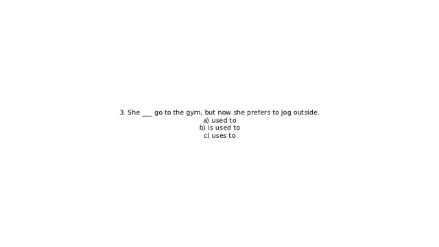 3. She ___ go to the gym, but now she prefers to jog outside.  a) used to  b) is used to  c) uses to 