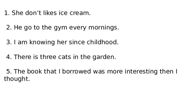 1. She don’t likes ice cream.  2. He go to the gym every mornings.  3. I am knowing her since childhood.  4. There is three cats in the garden.  5. The book that I borrowed was more interesting then I thought. 