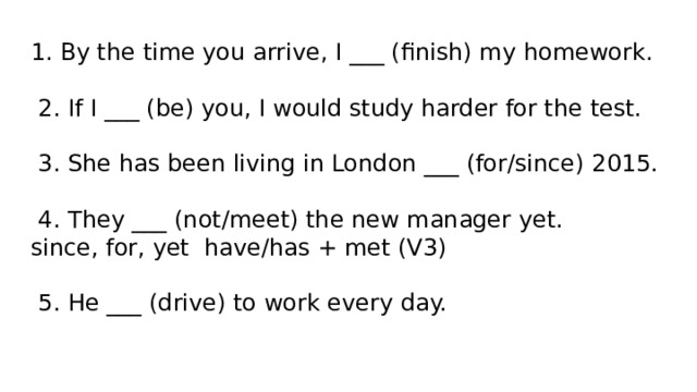 1. By the time you arrive, I ___ (finish) my homework.   2. If I ___ (be) you, I would study harder for the test.   3. She has been living in London ___ (for/since) 2015.   4. They ___ (not/meet) the new manager yet.  since, for, yet have/has + met (V3)   5. He ___ (drive) to work every day.   