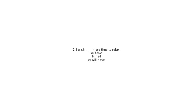 2. I wish I ___ more time to relax.  a) have  b) had  c) will have 