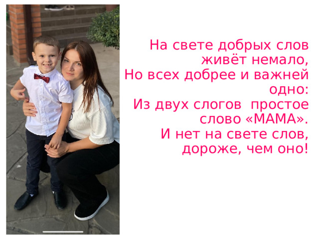 На свете добрых слов живёт немало,  Но всех добрее и важней одно:  Из двух слогов простое слово «МАМА».  И нет на свете слов, дороже, чем оно!   