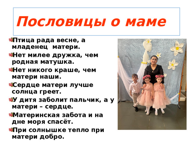 Пословицы о маме Птица рада весне, а младенец матери. Нет милее дружка, чем родная матушка. Нет никого краше, чем матери наши. Сердце матери лучше солнца греет. У дитя заболит пальчик, а у матери – сердце. Материнская забота и на дне моря спасёт. При солнышке тепло при матери добро. 