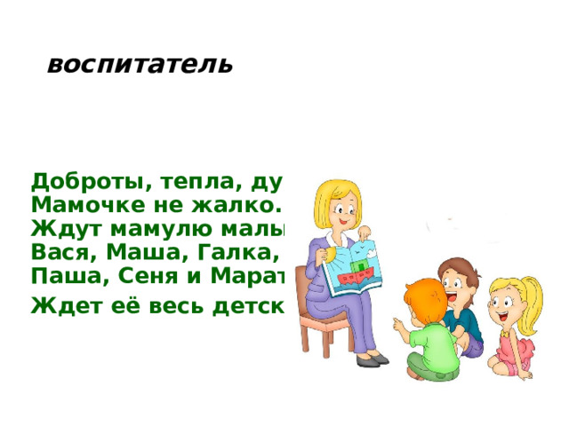 воспитатель Доброты, тепла, души  Мамочке не жалко.  Ждут мамулю малыши -  Вася, Маша, Галка,  Паша, Сеня и Марат – Ждет её весь детский сад!   