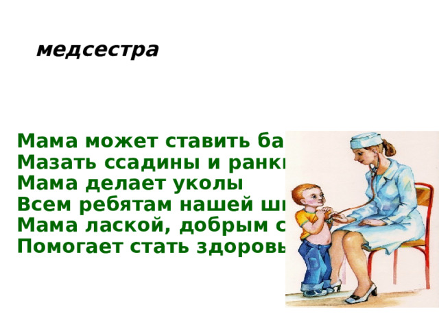 медсестра Мама может ставить банки,  Мазать ссадины и ранки.  Мама делает уколы  Всем ребятам нашей школы.  Мама лаской, добрым словом  Помогает стать здоровым! 