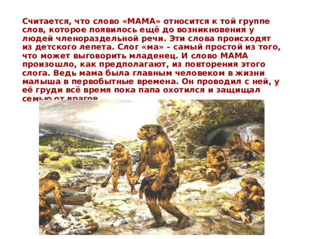 Считается, что слово «МАМА» относится к той группе слов, которое появилось ещё до возникновения у людей членораздельной речи. Эти слова происходят из детского лепета. Слог «ма» – самый простой из того, что может выговорить младенец. И слово МАМА произошло, как предполагают, из повторения этого слога. Ведь мама была главным человеком в жизни малыша в первобытные времена. Он проводил с ней, у её груди всё время пока папа охотился и защищал семью от врагов. 