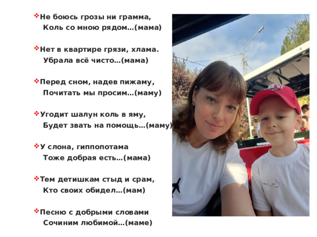 Не боюсь грозы ни грамма,  Коль со мною рядом…(мама)  Нет в квартире грязи, хлама.  Убрала всё чисто…(мама)  Перед сном, надев пижаму,  Почитать мы просим…(маму)  Угодит шалун коль в яму,  Будет звать на помощь…(маму)  У слона, гиппопотама  Тоже добрая есть…(мама)  Тем детишкам стыд и срам,  Кто своих обидел…(мам)  Песню с добрыми словами  Сочиним любимой…(маме) 