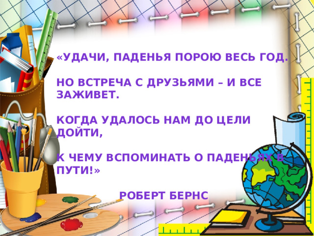 «Удачи, паденья порою весь год.  Но встреча с друзьями – и все заживет.  Когда удалось нам до цели дойти,  К чему вспоминать о паденьях в пути!»      Роберт Бернс 