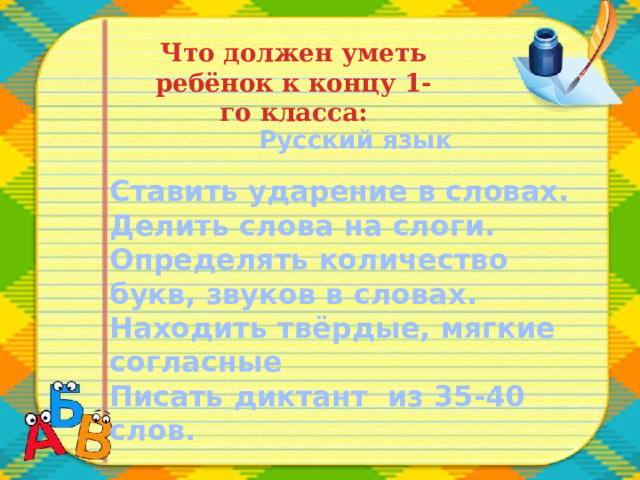 Что должен уметь ребёнок к концу 1-го класса: Русский язык  Ставить ударение в словах. Делить слова на слоги. Определять количество букв, звуков в словах. Находить твёрдые, мягкие согласные Писать диктант из 35-40 слов. 