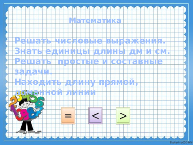 Математика Решать числовые выражения. Знать единицы длины дм и см. Решать простые и составные задачи. Находить длину прямой, ломанной линии 