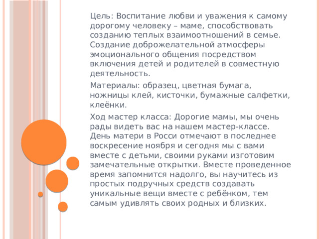 Цель: Воспитание любви и уважения к самому дорогому человеку – маме, способствовать созданию теплых взаимоотношений в семье. Создание доброжелательной атмосферы эмоционального общения посредством включения детей и родителей в совместную деятельность. Материалы: образец, цветная бумага, ножницы клей, кисточки, бумажные салфетки, клеёнки. Ход мастер класса: Дорогие мамы, мы очень рады видеть вас на нашем мастер-классе. День матери в Росси отмечают в последнее воскресение ноября и сегодня мы с вами вместе с детьми, своими руками изготовим замечательные открытки. Вместе проведенное время запомнится надолго, вы научитесь из простых подручных средств создавать уникальные вещи вместе с ребёнком, тем самым удивлять своих родных и близких. 