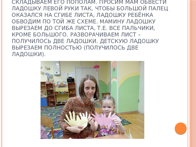 1 шаг. Берём альбомный лист бумаги, складываем его пополам. Просим мам обвести ладошку левой руки так, чтобы большой палец оказался на сгибе листа, ладошку ребёнка обводим по той же схеме. Мамину ладошку вырезаем до сгиба листа, т.е. все пальчики, кроме большого. Разворачиваем лист – получилось две ладошки. Детскую ладошку вырезаем полностью (получилось две ладошки). 