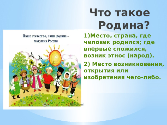 Что такое Родина? 1)Место, страна, где человек родился; где впервые сложился, возник этнос (народ). 2) Место возникновения, открытия или изобретения чего-либо. 