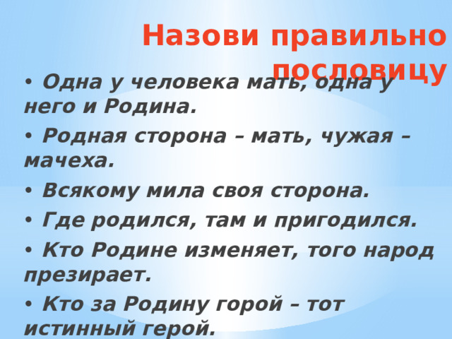 Назови правильно пословицу • Одна у человека мать, одна у него и Родина. • Родная сторона – мать, чужая –мачеха. • Всякому мила своя сторона. • Где родился, там и пригодился. • Кто Родине изменяет, того народ презирает. • Кто за Родину горой – тот истинный герой. 