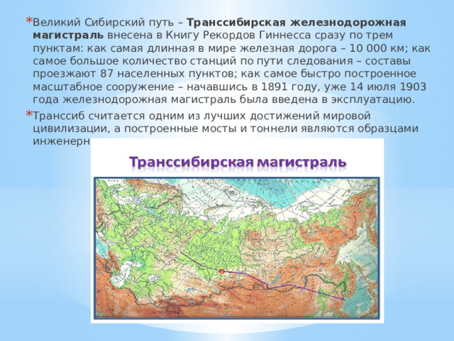 Великий Сибирский путь – Транссибирская железнодорожная магистраль внесена в Книгу Рекордов Гиннесса сразу по трем пунктам: как самая длинная в мире железная дорога – 10 000 км; как самое большое количество станций по пути следования – составы проезжают 87 населенных пунктов; как самое быстро построенное масштабное сооружение – начавшись в 1891 году, уже 14 июля 1903 года железнодорожная магистраль была введена в эксплуатацию. Транссиб считается одним из лучших достижений мировой цивилизации, а построенные мосты и тоннели являются образцами инженерного искусства даже сегодня. 