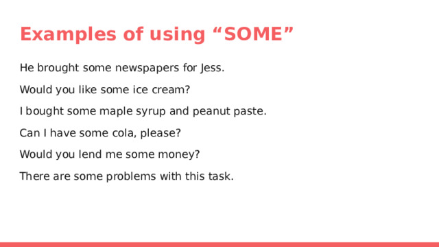 Examples of using “SOME” He brought some newspapers for Jess. Would you like some ice cream? I bought some maple syrup and peanut paste. Can I have some cola, please? Would you lend me some money? There are some problems with this task. 