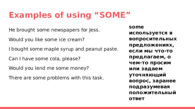 Examples of using “SOME” some используется в вопросительных предложениях, если мы что-то предлагаем, о чем-то просим или задаем уточняющий вопрос, заранее подразумевая положительный ответ He brought some newspapers for Jess. Would you like some ice cream? I bought some maple syrup and peanut paste. Can I have some cola, please? Would you lend me some money? There are some problems with this task. 