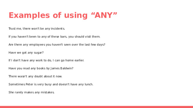 Examples of using “ANY” Trust me, there won't be any incidents. If you haven't been to any of these bars, you should visit them. Are there any employees you haven't seen over the last few days? Have we got any sugar? If I don't have any work to do, I can go home earlier. Have you read any books by James Baldwin? There wasn't any doubt about it now. Sometimes Peter is very busy and doesn't have any lunch. She rarely makes any mistakes. 