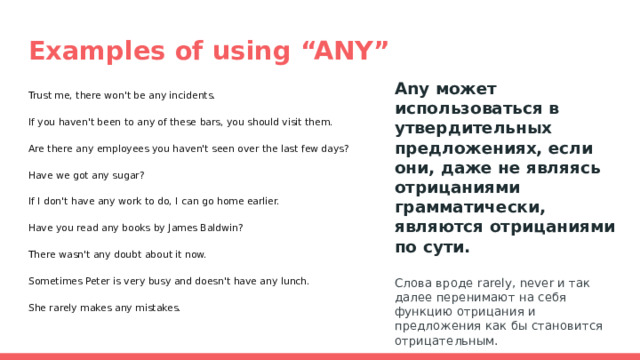 Examples of using “ANY” Any может использоваться в утвердительных предложениях, если они, даже не являясь отрицаниями грамматически, являются отрицаниями по сути.  Слова вроде rarely, never и так далее перенимают на себя функцию отрицания и предложения как бы становится отрицательным. Trust me, there won't be any incidents. If you haven't been to any of these bars, you should visit them. Are there any employees you haven't seen over the last few days? Have we got any sugar? If I don't have any work to do, I can go home earlier. Have you read any books by James Baldwin? There wasn't any doubt about it now. Sometimes Peter is very busy and doesn't have any lunch. She rarely makes any mistakes. 