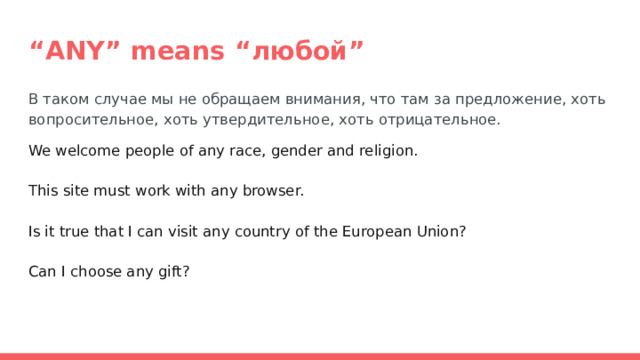 “ ANY” means “любой” В таком случае мы не обращаем внимания, что там за предложение, хоть вопросительное, хоть утвердительное, хоть отрицательное. We welcome people of any race, gender and religion. This site must work with any browser. Is it true that I can visit any country of the European Union? Can I choose any gift? 